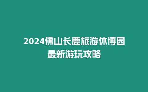 2024佛山長鹿旅游休博園最新游玩攻略