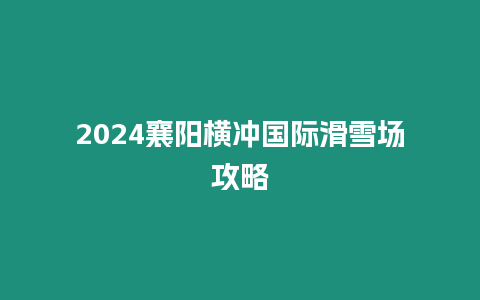 2024襄陽橫沖國際滑雪場攻略