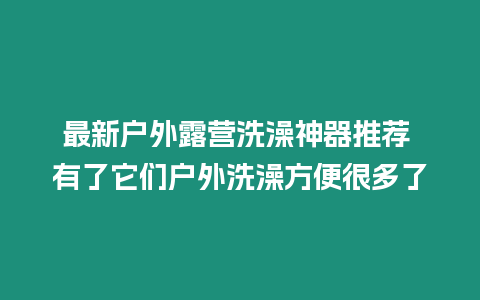 最新戶外露營洗澡神器推薦 有了它們戶外洗澡方便很多了