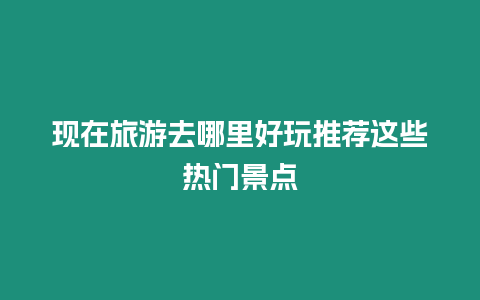 現在旅游去哪里好玩推薦這些熱門景點