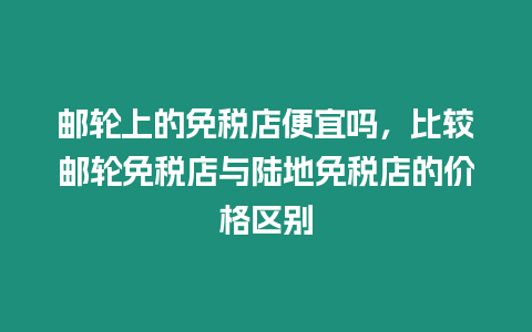 郵輪上的免稅店便宜嗎，比較郵輪免稅店與陸地免稅店的價格區別