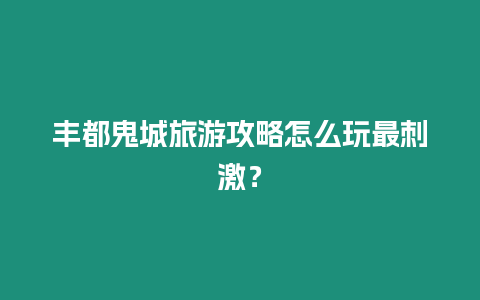 豐都鬼城旅游攻略怎么玩最刺激？