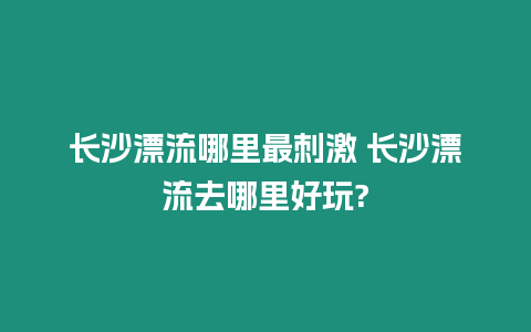 長沙漂流哪里最刺激 長沙漂流去哪里好玩?