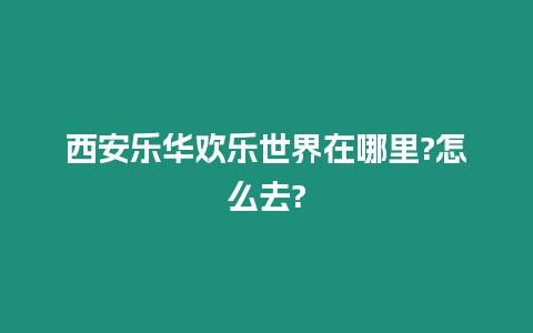 西安樂華歡樂世界在哪里?怎么去?