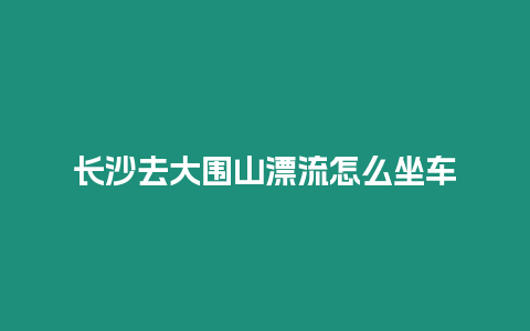 長(zhǎng)沙去大圍山漂流怎么坐車