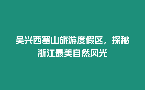 吳興西塞山旅游度假區(qū)，探秘浙江最美自然風光