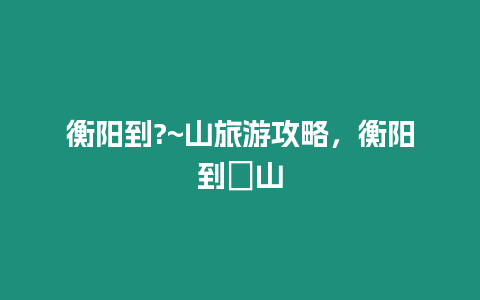 衡陽(yáng)到?~山旅游攻略，衡陽(yáng)到崀山