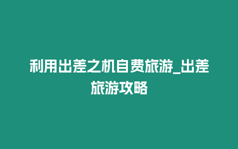 利用出差之機自費旅游_出差旅游攻略