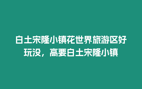 白土宋隆小鎮花世界旅游區好玩沒，高要白土宋隆小鎮