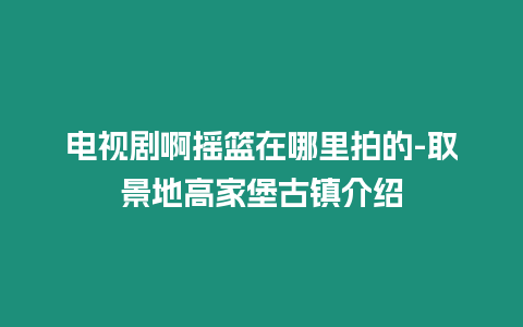 電視劇啊搖籃在哪里拍的-取景地高家堡古鎮介紹