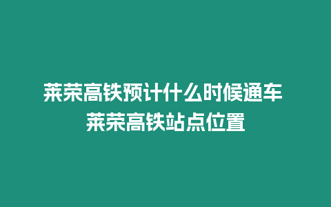 萊榮高鐵預計什么時候通車 萊榮高鐵站點位置