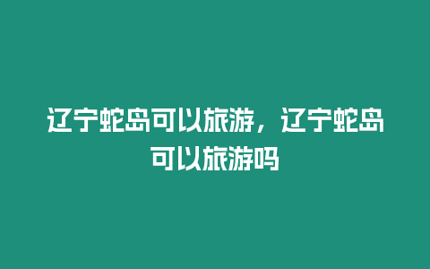 遼寧蛇島可以旅游，遼寧蛇島可以旅游嗎