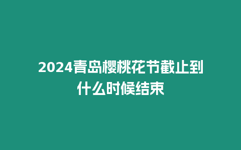 2024青島櫻桃花節截止到什么時候結束