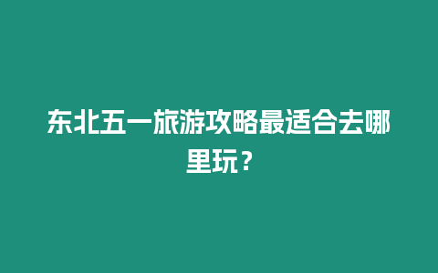 東北五一旅游攻略最適合去哪里玩？