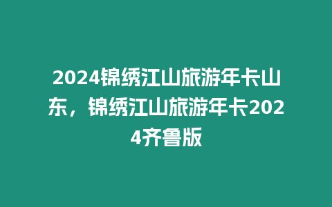 2024錦繡江山旅游年卡山東，錦繡江山旅游年卡2024齊魯版