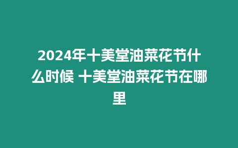 2024年十美堂油菜花節什么時候 十美堂油菜花節在哪里