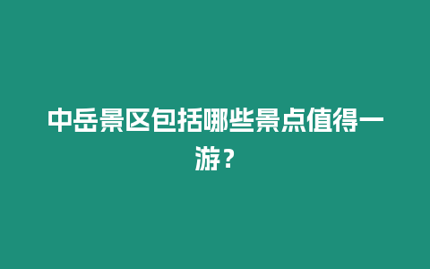 中岳景區包括哪些景點值得一游？