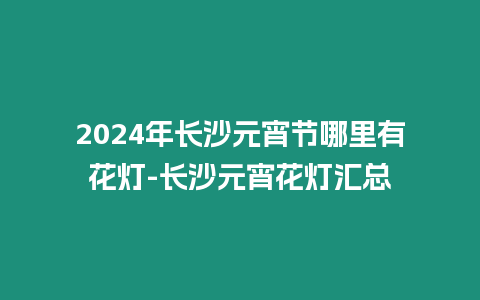 2024年長沙元宵節哪里有花燈-長沙元宵花燈匯總