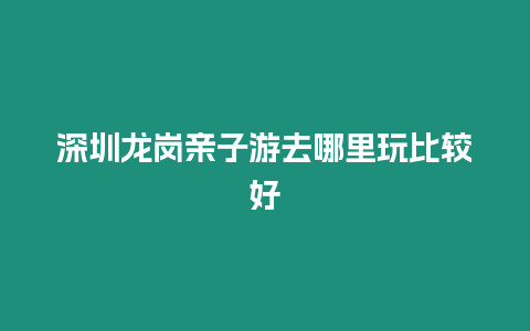 深圳龍崗親子游去哪里玩比較好