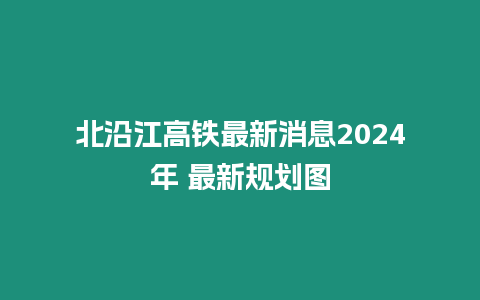 北沿江高鐵最新消息2024年 最新規(guī)劃圖