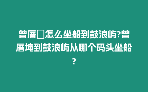 曾厝垵怎么坐船到鼓浪嶼?曾厝埯到鼓浪嶼從哪個(gè)碼頭坐船?