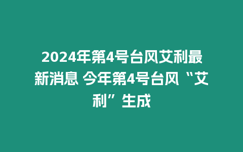 2024年第4號臺風(fēng)艾利最新消息 今年第4號臺風(fēng)“艾利”生成