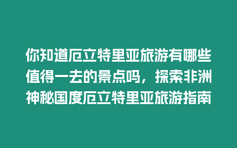 你知道厄立特里亞旅游有哪些值得一去的景點(diǎn)嗎，探索非洲神秘國(guó)度厄立特里亞旅游指南