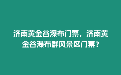 濟南黃金谷瀑布門票，濟南黃金谷瀑布群風景區門票？