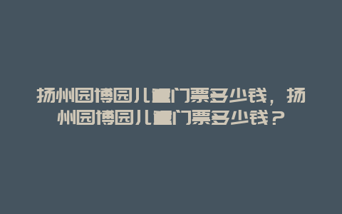 揚州園博園兒童門票多少錢，揚州園博園兒童門票多少錢？