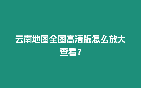 云南地圖全圖高清版怎么放大查看？