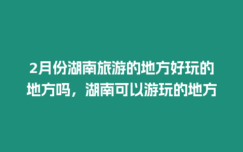 2月份湖南旅游的地方好玩的地方嗎，湖南可以游玩的地方