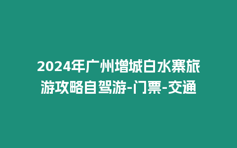 2024年廣州增城白水寨旅游攻略自駕游-門票-交通