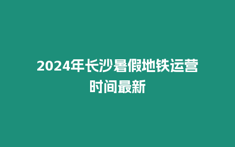 2024年長沙暑假地鐵運營時間最新