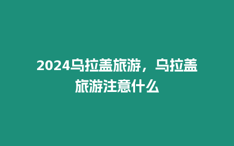 2024烏拉蓋旅游，烏拉蓋旅游注意什么