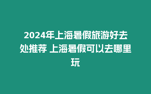 2024年上海暑假旅游好去處推薦 上海暑假可以去哪里玩