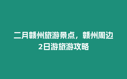 二月贛州旅游景點，贛州周邊2日游旅游攻略