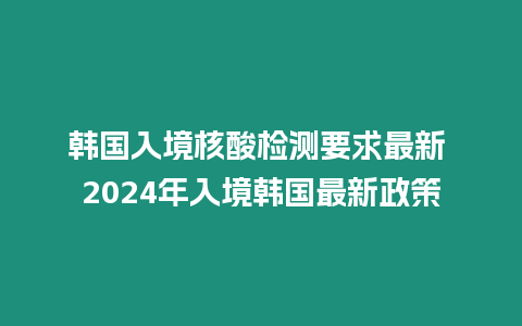 韓國入境核酸檢測要求最新 2024年入境韓國最新政策