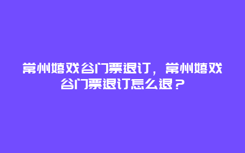 常州嬉戲谷門票退訂，常州嬉戲谷門票退訂怎么退？