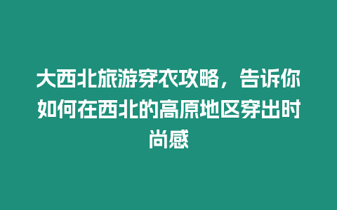 大西北旅游穿衣攻略，告訴你如何在西北的高原地區(qū)穿出時尚感