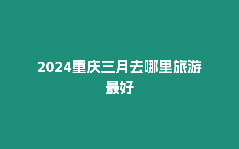 2024重慶三月去哪里旅游最好