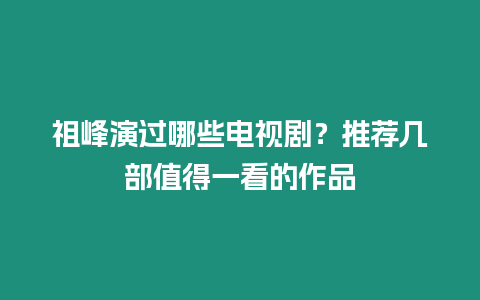 祖峰演過哪些電視劇？推薦幾部值得一看的作品