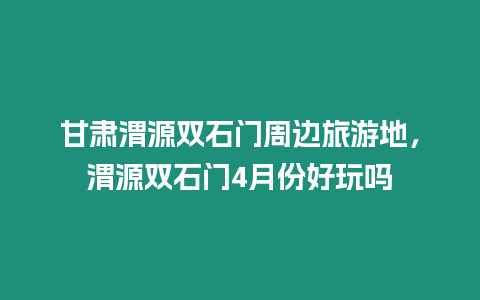 甘肅渭源雙石門周邊旅游地，渭源雙石門4月份好玩嗎