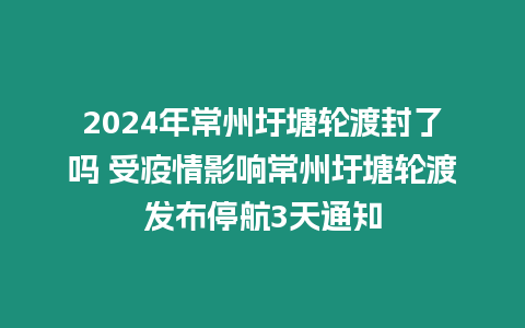 2024年常州圩塘輪渡封了嗎 受疫情影響常州圩塘輪渡發布停航3天通知