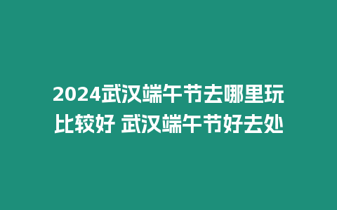 2024武漢端午節(jié)去哪里玩比較好 武漢端午節(jié)好去處