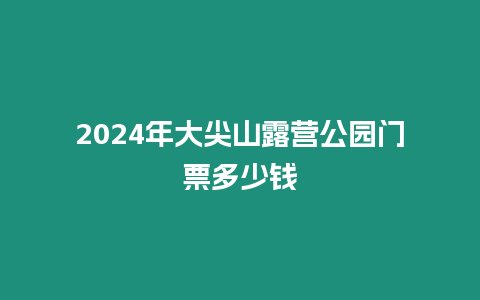 2024年大尖山露營(yíng)公園門票多少錢