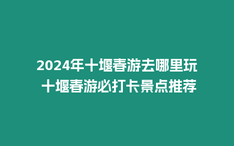 2024年十堰春游去哪里玩 十堰春游必打卡景點推薦