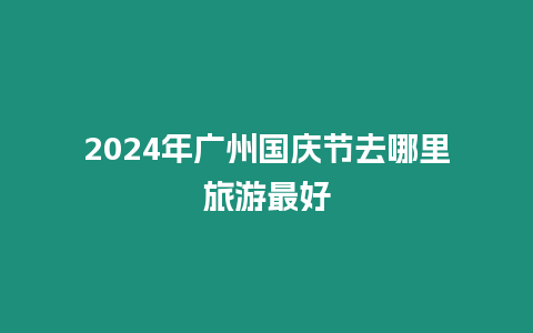 2024年廣州國慶節(jié)去哪里旅游最好