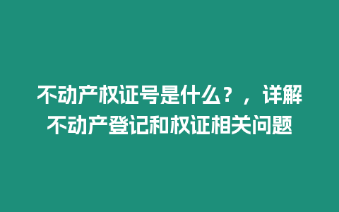 不動產權證號是什么？，詳解不動產登記和權證相關問題