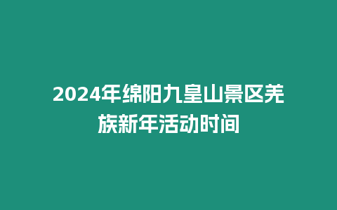 2024年綿陽九皇山景區(qū)羌族新年活動時間