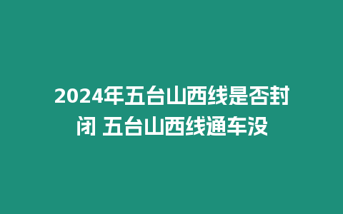 2024年五臺山西線是否封閉 五臺山西線通車沒